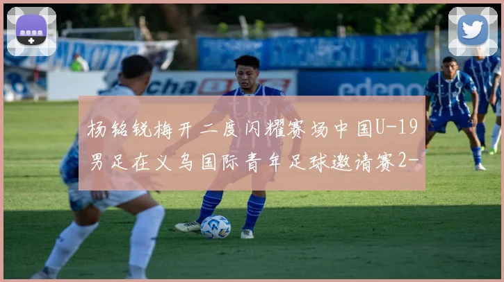 杨铭锐梅开二度闪耀赛场中国U-19男足在义乌国际青年足球邀请赛2-4负于澳大利亚