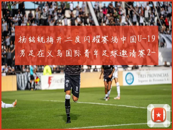 杨铭锐梅开二度闪耀赛场中国U-19男足在义乌国际青年足球邀请赛2-4负于澳大利亚