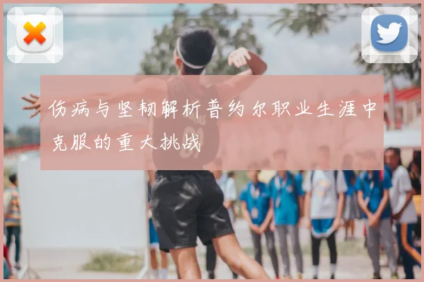 伤病与坚韧解析普约尔职业生涯中克服的重大挑战