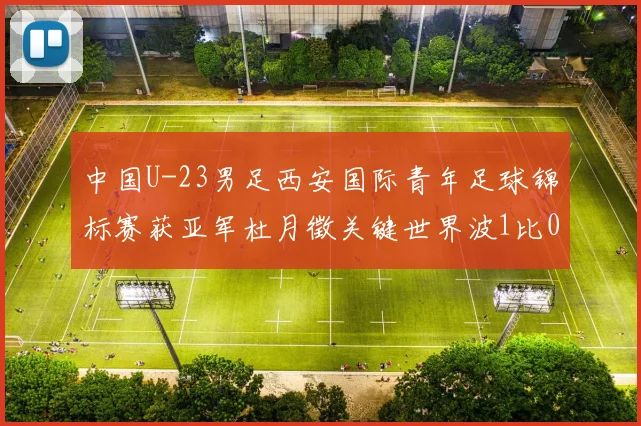 中国U-23男足西安国际青年足球锦标赛获亚军杜月徵关键世界波1比0力克越南U-23