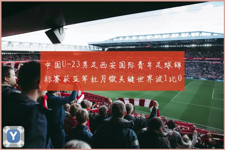 中国U-23男足西安国际青年足球锦标赛获亚军杜月徵关键世界波1比0力克越南U-23