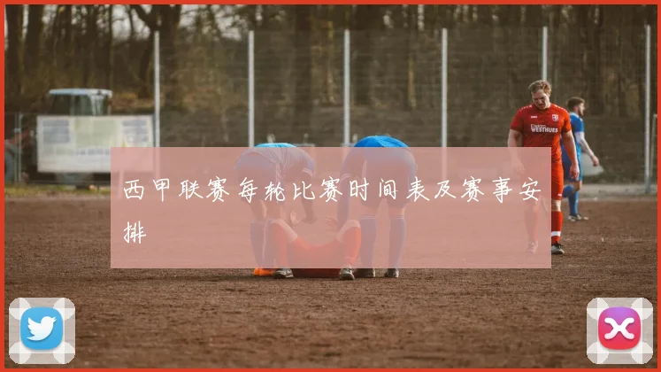西甲联赛每轮比赛时间表及赛事安排
